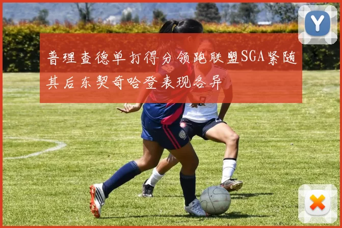 普理查德单打得分领跑联盟SGA紧随其后东契奇哈登表现各异