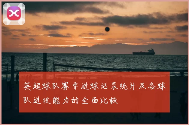 英超球队赛季进球记录统计及各球队进攻能力的全面比较