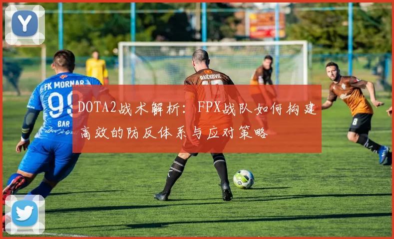 DOTA2战术解析:FPX战队如何构建高效的防反体系与应对策略