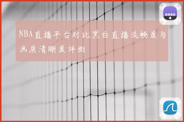 NBA直播平台对比黑白直播流畅度与画质清晰度评测