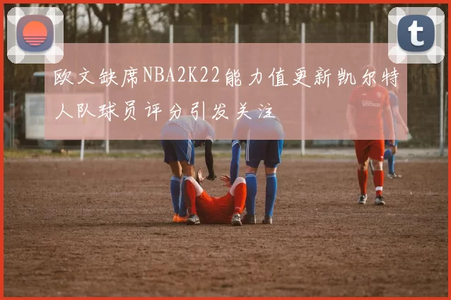 欧文缺席NBA2K22能力值更新凯尔特人队球员评分引发关注