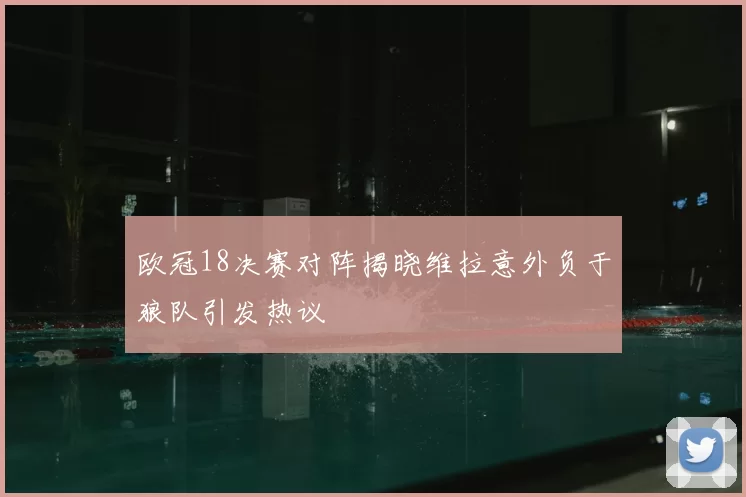 欧冠18决赛对阵揭晓维拉意外负于狼队引发热议
