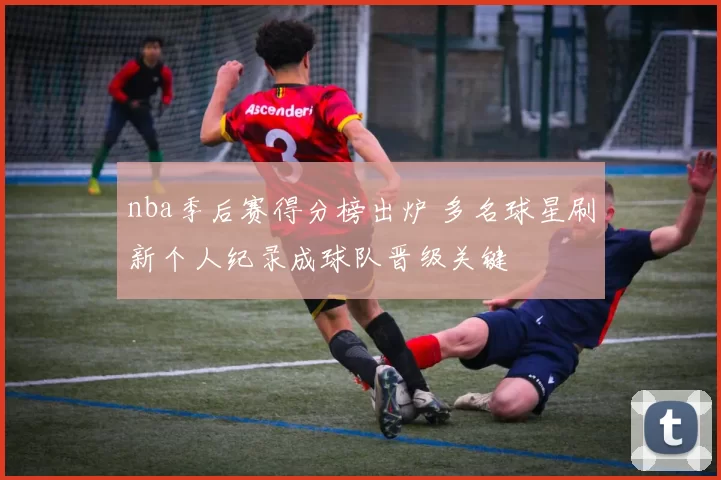 nba季后赛得分榜出炉 多名球星刷新个人纪录成球队晋级关键