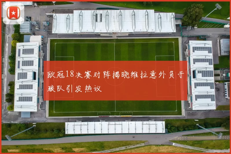 欧冠18决赛对阵揭晓维拉意外负于狼队引发热议