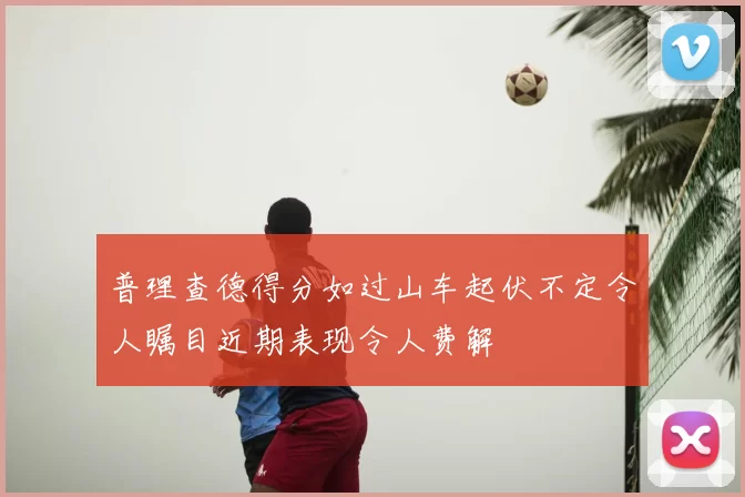 普理查德得分如过山车起伏不定令人瞩目近期表现令人费解