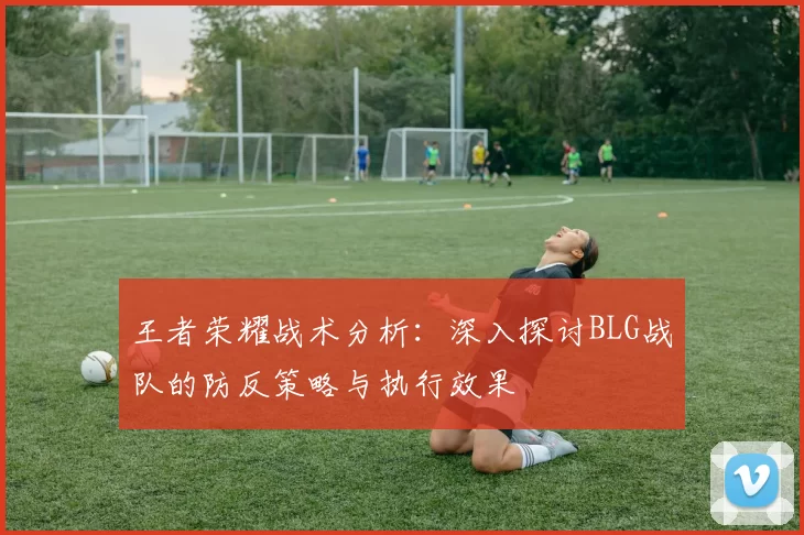 王者荣耀战术分析:深入探讨BLG战队的防反策略与执行效果