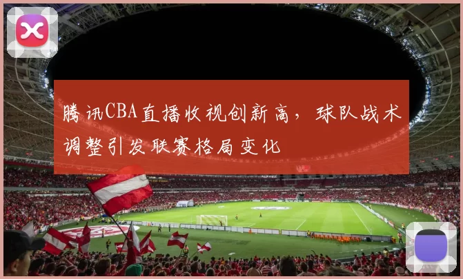 腾讯CBA直播收视创新高，球队战术调整引发联赛格局变化