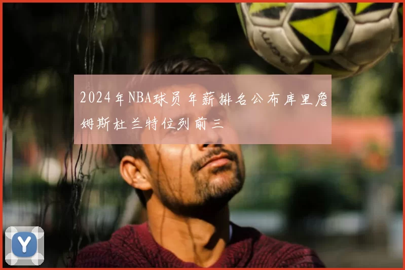 2024年NBA球员年薪排名公布库里詹姆斯杜兰特位列前三