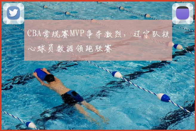 CBA常规赛MVP争夺激烈，辽宁队核心球员数据领跑联赛