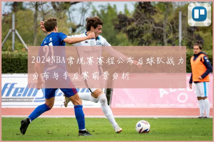 2024NBA常规赛赛程公布后球队战力分布与季后赛前景分析