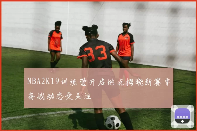 NBA2K19训练营开启地点揭晓新赛季备战动态受关注