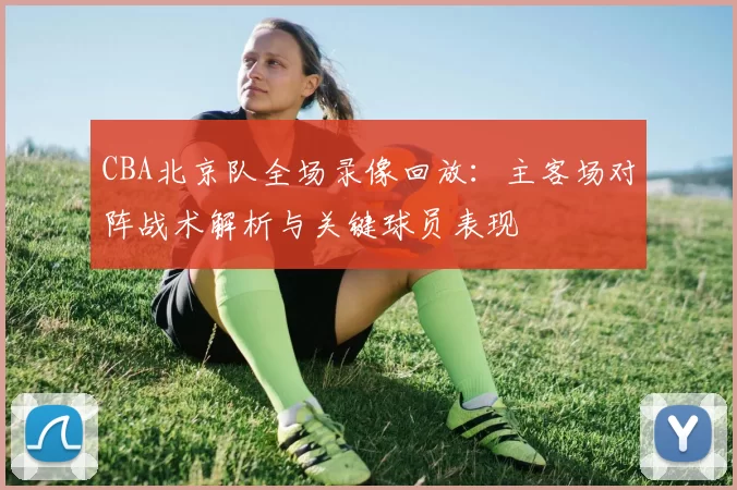 CBA北京队全场录像回放:主客场对阵战术解析与关键球员表现