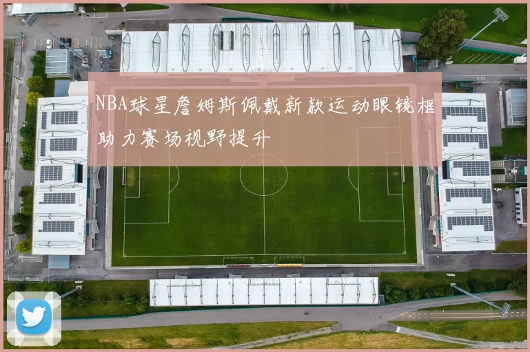 NBA球星詹姆斯佩戴新款运动眼镜框助力赛场视野提升