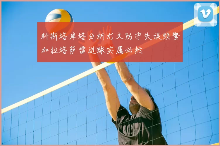 科斯塔库塔分析尤文防守失误频繁加拉塔萨雷进球实属必然