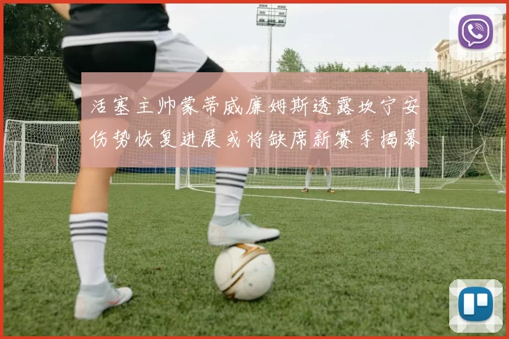 活塞主帅蒙蒂威廉姆斯透露坎宁安伤势恢复进展或将缺席新赛季揭幕战
