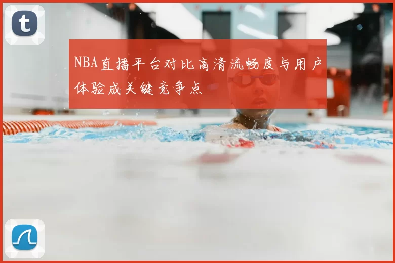 NBA直播平台对比高清流畅度与用户体验成关键竞争点