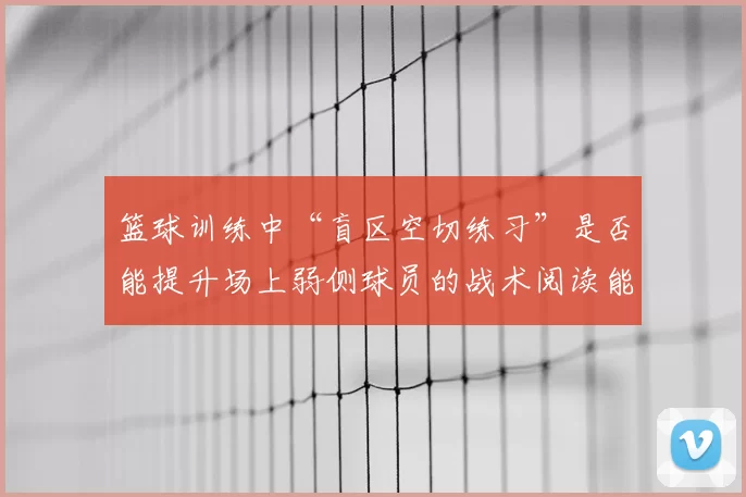 篮球训练中“盲区空切练习”是否能提升场上弱侧球员的战术阅读能力