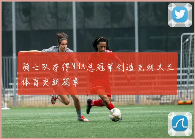 骑士队夺得NBA总冠军创造克利夫兰体育史新篇章
