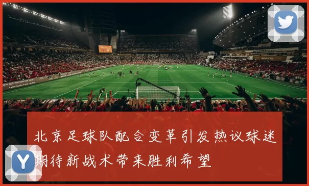 北京足球队配合变革引发热议球迷期待新战术带来胜利希望