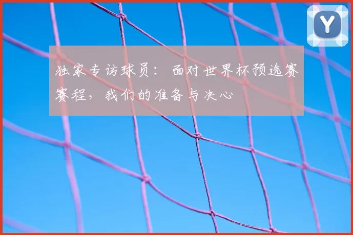 独家专访球员:面对世界杯预选赛赛程,我们的准备与决心