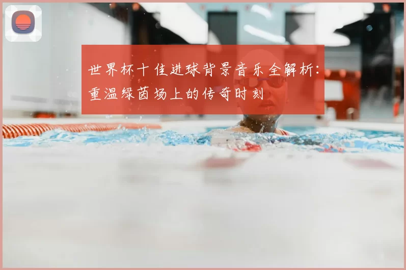 世界杯十佳进球背景音乐全解析:重温绿茵场上的传奇时刻