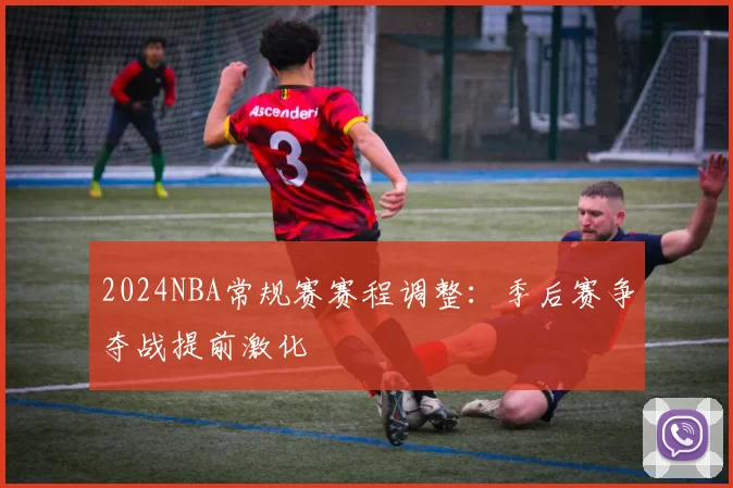 2024NBA常规赛赛程调整：季后赛争夺战提前激化