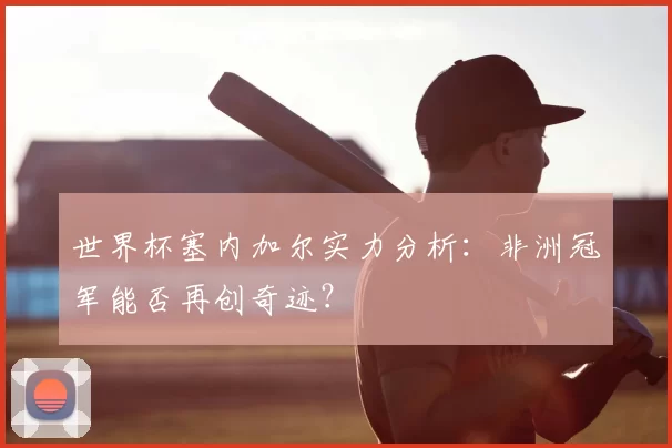 世界杯塞内加尔实力分析：非洲冠军能否再创奇迹？