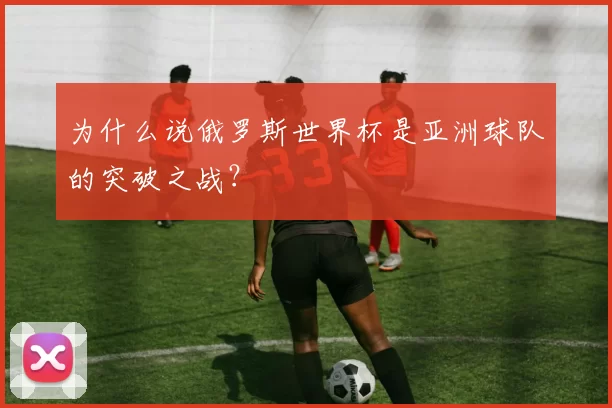 为什么说俄罗斯世界杯是亚洲球队的突破之战?