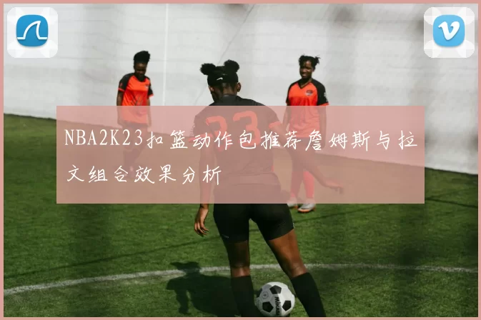NBA2K23扣篮动作包推荐詹姆斯与拉文组合效果分析